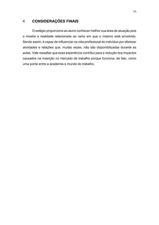 16
4 CONSIDERAÇÕES FINAIS
O estágio proporciona ao aluno conhecer melhor sua área de atuação pois
o mostra a realidade relacionada ao ramo em que o mesmo está envolvido.
Sendo assim, é capaz de influenciar na vida profissional do indivíduo por oferecer
atividades e relações que, muitas vezes, não são disponibilizadas durante as
aulas. Vale ressaltar que essa experiência contribui para a redução dos impactos
causados na inserção no mercado de trabalho porque funciona, de fato, como
uma ponte entre a academia e mundo do trabalho.
 
