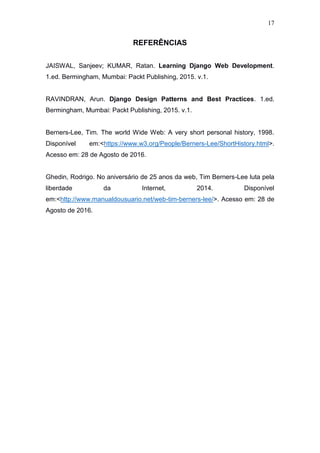 17
REFERÊNCIAS
JAISWAL, Sanjeev; KUMAR, Ratan. Learning Django Web Development.
1.ed. Bermingham, Mumbai: Packt Publishing, 2015. v.1.
RAVINDRAN, Arun. Django Design Patterns and Best Practices. 1.ed.
Bermingham, Mumbai: Packt Publishing, 2015. v.1.
Berners-Lee, Tim. The world Wide Web: A very short personal history, 1998.
Disponível em:<https://www.w3.org/People/Berners-Lee/ShortHistory.html>.
Acesso em: 28 de Agosto de 2016.
Ghedin, Rodrigo. No aniversário de 25 anos da web, Tim Berners-Lee luta pela
liberdade da Internet, 2014. Disponível
em:<http://www.manualdousuario.net/web-tim-berners-lee/>. Acesso em: 28 de
Agosto de 2016.
 