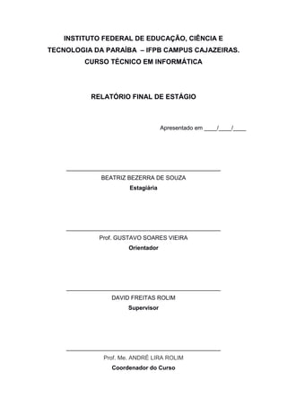 INSTITUTO FEDERAL DE EDUCAÇÃO, CIÊNCIA E
TECNOLOGIA DA PARAÍBA – IFPB CAMPUS CAJAZEIRAS.
CURSO TÉCNICO EM INFORMÁTICA
RELATÓRIO FINAL DE ESTÁGIO
Apresentado em ____/____/____
________________________________________________
BEATRIZ BEZERRA DE SOUZA
Estagiária
________________________________________________
Prof. GUSTAVO SOARES VIEIRA
Orientador
________________________________________________
DAVID FREITAS ROLIM
Supervisor
________________________________________________
Prof. Me. ANDRÉ LIRA ROLIM
Coordenador do Curso
 