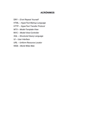 ACRÓNIMOS
DRY – D’ont Repeat Yourself
HTML – HyperText Markup Language
HTTP - HyperText Transfer Protocol
MTV – Model-Template-View
MVC – Model-View-Controller
SQL – Structured Query Language
UI – User Interface
URL – Uniform Resource Locator
WEB – World Wide Web
 
