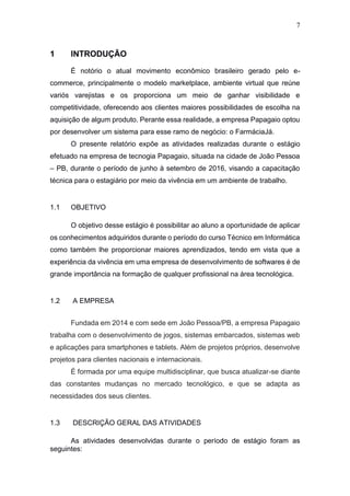 7
1 INTRODUÇÃO
É notório o atual movimento econômico brasileiro gerado pelo e-
commerce, principalmente o modelo marketplace, ambiente virtual que reúne
variós varejistas e os proporciona um meio de ganhar visibilidade e
competitividade, oferecendo aos clientes maiores possibilidades de escolha na
aquisição de algum produto. Perante essa realidade, a empresa Papagaio optou
por desenvolver um sistema para esse ramo de negócio: o FarmáciaJá.
O presente relatório expõe as atividades realizadas durante o estágio
efetuado na empresa de tecnogia Papagaio, situada na cidade de João Pessoa
– PB, durante o período de junho à setembro de 2016, visando a capacitação
técnica para o estagiário por meio da vivência em um ambiente de trabalho.
1.1 OBJETIVO
O objetivo desse estágio é possibilitar ao aluno a oportunidade de aplicar
os conhecimentos adquiridos durante o período do curso Técnico em Informática
como também lhe proporcionar maiores aprendizados, tendo em vista que a
experiência da vivência em uma empresa de desenvolvimento de softwares é de
grande importância na formação de qualquer profissional na área tecnológica.
1.2 A EMPRESA
Fundada em 2014 e com sede em João Pessoa/PB, a empresa Papagaio
trabalha com o desenvolvimento de jogos, sistemas embarcados, sistemas web
e aplicações para smartphones e tablets. Além de projetos próprios, desenvolve
projetos para clientes nacionais e internacionais.
É formada por uma equipe multidisciplinar, que busca atualizar-se diante
das constantes mudanças no mercado tecnológico, e que se adapta as
necessidades dos seus clientes.
1.3 DESCRIÇÃO GERAL DAS ATIVIDADES
As atividades desenvolvidas durante o período de estágio foram as
seguintes:
 