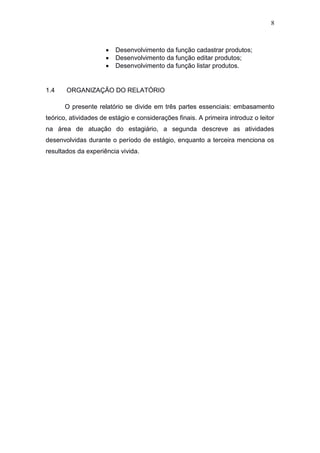 8
 Desenvolvimento da função cadastrar produtos;
 Desenvolvimento da função editar produtos;
 Desenvolvimento da função listar produtos.
1.4 ORGANIZAÇÃO DO RELATÓRIO
O presente relatório se divide em três partes essenciais: embasamento
teórico, atividades de estágio e considerações finais. A primeira introduz o leitor
na área de atuação do estagiário, a segunda descreve as atividades
desenvolvidas durante o período de estágio, enquanto a terceira menciona os
resultados da experiência vivida.
 