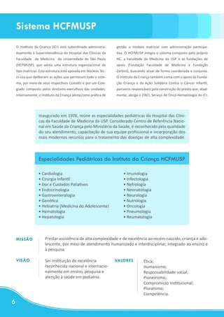 Sistema HCFMUSP
    O Instituto da Criança (ICr) está subordinado administra-     gestão o modelo matricial com administração participa-
    tivamente à Superintendência do Hospital das Clínicas da      tiva. O HCFMUSP integra o sistema composto pelo próprio
    Faculdade de Medicina da Universidade de São Paulo            HC, a Faculdade de Medicina da USP e as fundações de
    (HCFMUSP), que adota uma estrutura organizacional do          apoio (Fundação Faculdade de Medicina e Fundação
    tipo matricial. Esta estrutura está apoiada em Núcleos Téc-   Zerbini), buscando atuar de forma coordenada e conjunta.
    ni-cos que deliberam as ações que permeiam todo o siste-      O Instituto da Criança também conta com o apoio da Funda-
    ma, por meio de seus respectivos Comitês e por um Cole-       ção Criança e da Ação Solidária Contra o Câncer Infantil,
    giado composto pelos diretores-executivos das unidades.       parceiros responsáveis pela construção do prédio que, atual-
    Internamente, o Instituto da Criança adota como prática de    mente, abriga o ITACI, Serviço de Onco-Hematologia do ICr.




                  Inaugurado em 1976, reúne as especialidades pediátricas do Hospital das Clíni-
                  cas da Faculdade de Medicina da USP. Considerado Centro de Referência Nacio-
                  nal em Saúde da Criança pelo Ministério da Saúde, é reconhecido pela qualidade
                  do seu atendimento, capacitação de sua equipe profissional e incorporação dos
                  mais modernos recursos para o tratamento das doenças de alta complexidade.



                  Especialidades Pediátricas do Instituto da Criança HCFMUSP

                  • Cardiologia                                       • Imunologia
                  • Cirurgia Infantil                                 • Infectologia
                  • Dor e Cuidados Paliativos                         • Nefrologia
                  • Endocrinologia                                    • Neonatologia
                  • Gastroenterologia                                 • Neurologia
                  • Genética                                          • Nutrologia
                  • Hebiatria (Medicina do Adolescente)               • Oncologia
                  • Hematologia                                       • Pneumologia
                  • Hepatologia                                       • Reumatologia



    MISSÃO            Prestar assistência de alta complexidade e de excelência ao recém-nascido, criança e ado-
                      lescente, por meio de atendimento humanizado e interdisciplinar, integrado ao ensino e
                      à pesquisa.

    VISÃO             Ser instituição de excelência               VALORES          Ética;
                      reconhecida nacional e internacio-                           Humanismo;
                      nalmente em ensino, pesquisa e                               Responsabilidade social;
                      atenção à saúde em pediatria.                                Pioneirismo;
                                                                                   Compromisso institucional;
                                                                                   Pluralismo;
                                                                                   Competência.
6
 