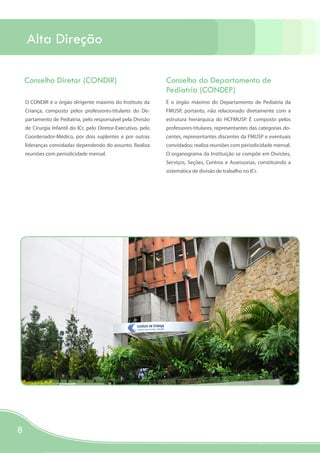 Alta Direção

    Conselho Diretor (CONDIR)                                   Conselho do Departamento de
                                                                Pediatria (CONDEP)
    O CONDIR é o órgão dirigente máximo do Instituto da         É o órgão máximo do Departamento de Pediatria da
    Criança, composto pelos professores-titulares do De-        FMUSP, portanto, não relacionado diretamente com a
    partamento de Pediatria, pelo responsável pela Divisão      estrutura hierárquica do HCFMUSP. É composto pelos
    de Cirurgia Infantil do ICr, pelo Diretor-Executivo, pelo   professores-titulares, representantes das categorias do-
    Coordenador-Médico, por dois suplentes e por outras         centes, representantes discentes da FMUSP e eventuais
    lideranças convidadas dependendo do assunto. Realiza        convidados; realiza reuniões com periodicidade mensal.
    reuniões com periodicidade mensal.                          O organograma da Instituição se compõe em Divisões,
                                                                Serviços, Seções, Centros e Assessorias, constituindo a
                                                                sistemática de divisão de trabalho no ICr.




8
 