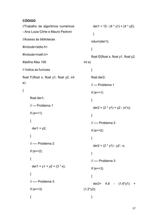 17
CÓDIGO
//Trabalho de algoritmos numéricos
- Ana Luiza Côrte e Mauro Pedroni
//Acesso às bibliotecas
#include<stdio.h>
#include<math.h>
#define Max 100
// Indica as funcoes
float f1(float x, float y1, float y2, int
e)
{
float der1;
// --- Problema 1
if (e==1)
{
der1 = y2;
}
// ---- Problema 2
if (e==2)
{
der1 = y1 + y2 + (3 * x);
}
// ---- Problema 3
if (e==3)
{
der1 = 12 - (4 * y1) + (4 * y2);
}
return(der1);
}
float f2(float x, float y1, float y2,
int e)
{
float der2;
// --- Problema 1
if (e==1)
{
der2 = (2 * y1) + y2 - (x*x);
}
// ---- Problema 2
if (e==2)
{
der2 = (2 * y1) - y2 - x;
}
// ---- Problema 3
if (e==3)
{
der2= 4.8 - (1.6*y1) +
(1.2*y2);
}
 