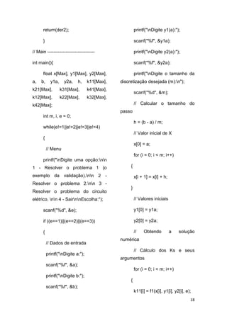 18
return(der2);
}
// Main -------------------------------
int main(){
float x[Max], y1[Max], y2[Max],
a, b, y1a, y2a, h, k11[Max],
k21[Max], k31[Max], k41[Max],
k12[Max], k22[Max], k32[Max],
k42[Max];
int m, i, e = 0;
while(e!=1||e!=2||e!=3||e!=4)
{
// Menu
printf("nDigite uma opção:nn
1 - Resolver o problema 1 (o
exemplo da validação).nn 2 -
Resolver o problema 2.nn 3 -
Resolver o problema do circuito
elétrico. nn 4 - SairnnEscolha:");
scanf("%d", &e);
if ((e==1)||(e==2)||(e==3))
{
// Dados de entrada
printf("nDigite a:");
scanf("%f", &a);
printf("nDigite b:");
scanf("%f", &b);
printf("nDigite y1(a):");
scanf("%f", &y1a);
printf("nDigite y2(a):");
scanf("%f", &y2a);
printf("nDigite o tamanho da
discretização desejada (m):n");
scanf("%d", &m);
// Calcular o tamanho do
passo
h = (b - a) / m;
// Valor inicial de X
x[0] = a;
for (i = 0; i < m; i++)
{
x[i + 1] = x[i] + h;
}
// Valores iniciais
y1[0] = y1a;
y2[0] = y2a;
// Obtendo a solução
numérica
// Cálculo dos Ks e seus
argumentos
for (i = 0; i < m; i++)
{
k11[i] = f1(x[i], y1[i], y2[i], e);
 