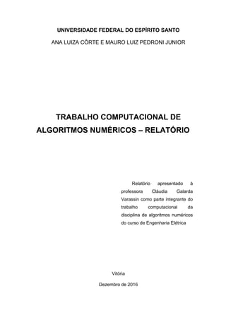 UNIVERSIDADE FEDERAL DO ESPÍRITO SANTO
ANA LUIZA CÔRTE E MAURO LUIZ PEDRONI JUNIOR
TRABALHO COMPUTACIONAL DE
ALGORITMOS NUMÉRICOS – RELATÓRIO
Vitória
Dezembro de 2016
Relatório apresentado à
professora Cláudia Galarda
Varassin como parte integrante do
trabalho computacional da
disciplina de algoritmos numéricos
do curso de Engenharia Elétrica
 