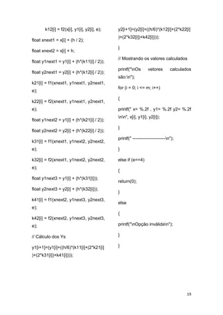 19
k12[i] = f2(x[i], y1[i], y2[i], e);
float xnext1 = x[i] + (h / 2);
float xnext2 = x[i] + h;
float y1next1 = y1[i] + (h*(k11[i] / 2));
float y2next1 = y2[i] + (h*(k12[i] / 2));
k21[i] = f1(xnext1, y1next1, y2next1,
e);
k22[i] = f2(xnext1, y1next1, y2next1,
e);
float y1next2 = y1[i] + (h*(k21[i] / 2));
float y2next2 = y2[i] + (h*(k22[i] / 2));
k31[i] = f1(xnext1, y1next2, y2next2,
e);
k32[i] = f2(xnext1, y1next2, y2next2,
e);
float y1next3 = y1[i] + (h*(k31[i]));
float y2next3 = y2[i] + (h*(k32[i]));
k41[i] = f1(xnext2, y1next3, y2next3,
e);
k42[i] = f2(xnext2, y1next3, y2next3,
e);
// Cálculo dos Ys
y1[i+1]=(y1[i]+((h/6)*(k11[i]+(2*k21[i]
)+(2*k31[i])+k41[i])));
y2[i+1]=(y2[i]+((h/6)*(k12[i]+(2*k22[i]
)+(2*k32[i])+k42[i])));
}
// Mostrando os valores calculados
printf("nOs vetores calculados
são:n");
for (i = 0; i <= m; i++)
{
printf(" x= %.2f , y1= %.2f y2= %.2f
nn", x[i], y1[i], y2[i]);
}
printf(" ----------------------n");
}
else if (e==4)
{
return(0);
}
else
{
printf("nOpção inválidan");
}
}
 