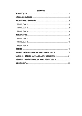 SUMÁRIO
INTRODUÇÃO........................................................................................... 4
MÉTODO NUMÉRICO............................................................................... 5
PROBLEMAS TRATADOS ....................................................................... 6
PROBLEMA 1......................................................................................... 6
PROBLEMA 2......................................................................................... 6
PROBLEMA 3......................................................................................... 6
RESULTADOS .......................................................................................... 8
PROBLEMA 1......................................................................................... 8
PROBLEMA 2....................................................................................... 10
PROBLEMA 3....................................................................................... 12
CÓDIGO .................................................................................................. 17
ANEXO I – CÓDIGO MATLAB PARA PROBLEMA 1 ............................ 20
ANEXO II – CÓDIGO MATLAB PARA PROBLEMA 2 ........................... 21
ANEXO III – CÓDIGO MATLAB PARA PROBLEMA 3 .......................... 22
BIBLIOGRAFIA....................................................................................... 23
 