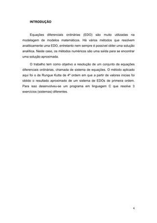 4
INTRODUÇÃO
Equações diferenciais ordinárias (EDO) são muito utilizadas na
modelagem de modelos matemáticos. Há vários métodos que resolvem
analiticamente uma EDO, entretanto nem sempre é possível obter uma solução
analítica. Neste caso, os métodos numéricos são uma saída para se encontrar
uma solução aproximada.
O trabalho tem como objetivo a resolução de um conjunto de equações
diferenciais ordinárias, chamada de sistema de equações. O método aplicado
aqui foi o de Rungue Kutta de 4ª ordem em que a partir de valores inicias foi
obtido o resultado aproximado de um sistema de EDOs de primeira ordem.
Para isso desenvolveu-se um programa em linguagem C que resolve 3
exercícios (sistemas) diferentes.
 