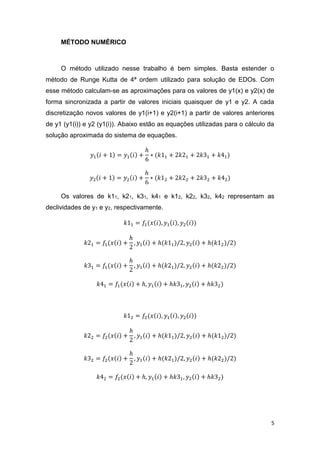 5
MÉTODO NUMÉRICO
O método utilizado nesse trabalho é bem simples. Basta estender o
método de Runge Kutta de 4ª ordem utilizado para solução de EDOs. Com
esse método calculam-se as aproximações para os valores de y1(x) e y2(x) de
forma sincronizada a partir de valores iniciais quaisquer de y1 e y2. A cada
discretização novos valores de y1(i+1) e y2(i+1) a partir de valores anteriores
de y1 (y1(i)) e y2 (y1(i)). Abaixo estão as equações utilizadas para o cálculo da
solução aproximada do sistema de equações.
𝑦1(𝑖 + 1) = 𝑦1(𝑖) +
ℎ
6
∗ (𝑘11 + 2𝑘21 + 2𝑘31 + 𝑘41)
𝑦2(𝑖 + 1) = 𝑦2(𝑖) +
ℎ
6
∗ (𝑘12 + 2𝑘22 + 2𝑘32 + 𝑘42)
Os valores de k11, k21, k31, k41 e k12, k22, k32, k42 representam as
declividades de y1 e y2, respectivamente.
𝑘11 = 𝑓1(𝑥(𝑖), 𝑦1(𝑖), 𝑦2(𝑖))
𝑘21 = 𝑓1(𝑥(𝑖) +
ℎ
2
, 𝑦1(𝑖) + ℎ(𝑘11)/2, 𝑦2(𝑖) + ℎ(𝑘12)/2)
𝑘31 = 𝑓1(𝑥(𝑖) +
ℎ
2
, 𝑦1(𝑖) + ℎ(𝑘21)/2, 𝑦2(𝑖) + ℎ(𝑘22)/2)
𝑘41 = 𝑓1(𝑥(𝑖) + ℎ, 𝑦1(𝑖) + ℎ𝑘31, 𝑦2(𝑖) + ℎ𝑘32)
𝑘12 = 𝑓2(𝑥(𝑖), 𝑦1(𝑖), 𝑦2(𝑖))
𝑘22 = 𝑓2(𝑥(𝑖) +
ℎ
2
, 𝑦1(𝑖) + ℎ(𝑘11)/2, 𝑦2(𝑖) + ℎ(𝑘12)/2)
𝑘32 = 𝑓2(𝑥(𝑖) +
ℎ
2
, 𝑦1(𝑖) + ℎ(𝑘21)/2, 𝑦2(𝑖) + ℎ(𝑘22)/2)
𝑘42 = 𝑓2(𝑥(𝑖) + ℎ, 𝑦1(𝑖) + ℎ𝑘31, 𝑦2(𝑖) + ℎ𝑘32)
 