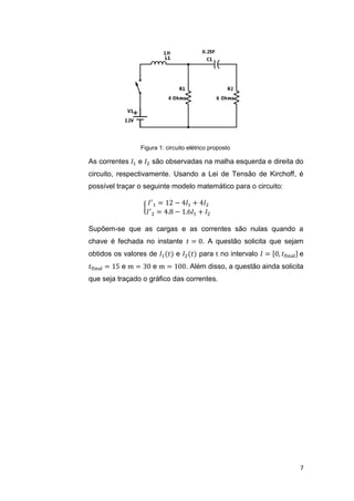 7
Figura 1: circuito elétrico proposto
As correntes 𝐼1 e 𝐼2 são observadas na malha esquerda e direita do
circuito, respectivamente. Usando a Lei de Tensão de Kirchoff, é
possível traçar o seguinte modelo matemático para o circuito:
{
𝐼′
1 = 12 − 4𝐼1 + 4𝐼2
𝐼′
2 = 4.8 − 1.6𝐼1 + 𝐼2
Supõem-se que as cargas e as correntes são nulas quando a
chave é fechada no instante 𝑡 = 0. A questão solicita que sejam
obtidos os valores de 𝐼1(𝑡) e 𝐼2(𝑡) para t no intervalo 𝐼 = [0, 𝑡final] e
𝑡final = 15 e m = 30 e m = 100. Além disso, a questão ainda solicita
que seja traçado o gráfico das correntes.
 