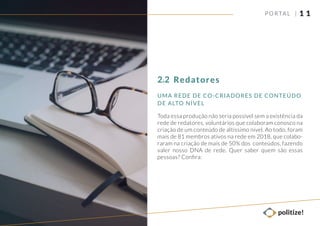 UMA REDE DE CO-CRIADORES DE CONTEÚDO
DE ALTO NÍVEL
1 1
Toda essa produção não seria possível sem a existência da
rede de redatores, voluntários que colaboram conosco na
criação de um conteúdo de altíssimo nível. Ao todo, foram
mais de 81 membros ativos na rede em 2018, que colabo-
raram na criação de mais de 50% dos conteúdos, fazendo
valer nosso DNA de rede. Quer saber quem são essas
pessoas? Conﬁra:
PORTAL |
Redatores2.2
 