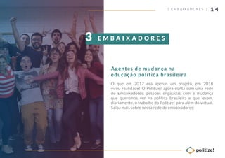 1 4
O que em 2017 era apenas um projeto, em 2018
virou realidade! O Politize! agora conta com uma rede
de Embaixadores: pessoas engajadas com a mudança
que queremos ver na política brasileira e que levam,
diariamente, o trabalho do Politize! para além do virtual.
Saiba mais sobre nossa rede de embaixadores:
3 EMBAIXADORES |
Agentes de mudança na
educação política brasileira
E M B A I X A D O R E S3
 