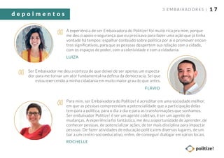 1 7
A experiência de ser Embaixadora do Politize! foi muito rica pra mim, porque
me deu o apoio e segurança que eu precisava para fazer uma ação que já tinha
vontade há tempos: espalhar conteúdo sobre política por aí e promover encon-
tros signiﬁcativos, para que as pessoas despertem sua relação com a cidade,
com os espaços de poder, com a coletividade e com a cidadania.
Ser Embaixador me deu a certeza de que deixei de ser apenas um especta-
dor para me tornar um ator fundamental na defesa da democracia. Sei que
estou exercendo a minha cidadania em muito maior grau do que antes.
LUIZA
FLÁVIO
Para mim, ser Embaixadora do Politize! é acreditar em uma sociedade melhor,
em que as pessoas compreendam a potencialidade que a participação delas
tem para a política, para o dia a dia e para as transformações que sonhamos.
Ser embaixador Politize! é ser um agente coletivo, é ser um agente de
mudanças. A experiência foi fantástica, me deu a oportunidade de aprender, de
conhecer pessoas, de potencializar ações, de ter mais disciplina para impactar
pessoas. De fazer atividades de educação política em diversos lugares, de um
bar a um centro socioeducativo, enﬁm, de conseguir dialogar em vários locais.
ROCHELLE
3 EMBAIXADORES |
d e p o i m e n t o s
 