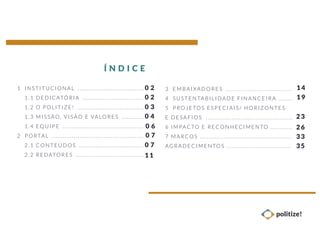 3 EMBAIXADO RES ....................................
4 SUST ENTABIL IDADE FINANCEIRA ... .....
5 P ROJETOS ESPECIAIS/ HORIZO NTES
E DESAFIO S ..... ..... ....... ..... ..... ..... ..... ..... .....
6 IMPACTO E RECONHECIMENTO ..... ..... ..
7 MARCO S ....................... ..... ..... ..... ..... .......
AGRADEC IMENTOS ........................... ..... ...
1 I NSTI TUCIONAL ....................................
1. 1 DEDICATÓ RIA .. .. ..... ... .. ..... .......... ....
1. 2 O PO LIT IZE! .. .. ..... ..... ..... .......... .......
1. 3 M ISSÃO, V IS ÃO E VALORES ....... .....
1. 4 EQUIPE .... ..... ... .. ..... ..... ..... ...............
2 P ORTA L ............................................... ...
2. 1 C ONT EÚD OS .............. .......... ..... ..... .
2. 2 REDATO RES .............. ..... ..... ..... .. ... .. .
Í N D I C E
0 2
0 2
0 3
0 4
0 6
0 7
0 7
11
14
19
23
26
33
35
 