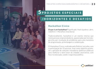 2 3
O que é um hackathon? Signiﬁcado: Hack (quebrar, abrir,
redeﬁnir) + Marathon (maratona)
Tradicionalmente, hackathon é um evento intenso que
reúne pessoas empreendedoras, apaixonadas por tecnolo-
gia e/ou por resolução de problemas para uma maratona
de programação, prototipagem e colaboração.
O Hackathon Cívico, realizado pelo Politize! em julho, com
a participação de 19 pessoas, teve como objetivo promo-
ver a geração de soluções inovadoras (políticas públicas)
para melhorar o bem-estar do cidadão catarinense, com
foco na educação, saúde e segurança pública.
P ROJETOS ESPECIAIS/ HORIZONTES E DESAFIOS |
Hackathon Cívico
P R O J E T O S E S P E C I A I S
/ H O R I Z O N T E S E D E S A F I O S
5
 