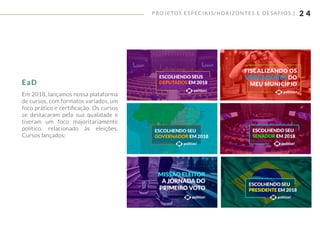 2 4
Em 2018, lançamos nossa plataforma
de cursos, com formatos variados, um
foco prático e certiﬁcação. Os cursos
se destacaram pela sua qualidade e
tiveram um foco majoritariamente
político, relacionado às eleições.
Cursos lançados:
P ROJETOS ESPECIAIS/ HORIZONTES E DESAFIOS |
EaD
 