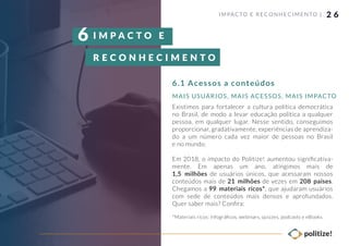 2 6
Existimos para fortalecer a cultura política democrática
no Brasil, de modo a levar educação política a qualquer
pessoa, em qualquer lugar. Nesse sentido, conseguimos
proporcionar, gradativamente, experiências de aprendiza-
do a um número cada vez maior de pessoas no Brasil
e no mundo.
Em 2018, o impacto do Politize! aumentou signiﬁcativa-
mente. Em apenas um ano, atingimos mais de
1,5 milhões de usuários únicos, que acessaram nossos
conteúdos mais de 21 milhões de vezes em 208 países.
Chegamos a 99 materiais ricos*, que ajudaram usuários
com sede de conteúdos mais densos e aprofundados.
Quer saber mais? Conﬁra:
*Materiais ricos: infográﬁcos, webinars, quizzes, podcasts e eBooks.
IMPACTO E RECONHECIMENTO |
6.1 Acessos a conteúdos
MAIS USUÁRIOS, MAIS ACESSOS, MAIS IMPACTO
I M P A C T O E
R E C O N H E C I M E N T O
6
 