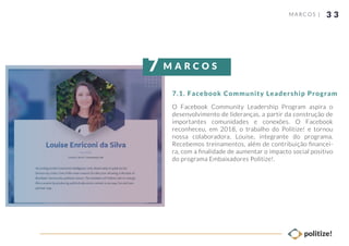 3 3
O Facebook Community Leadership Program aspira o
desenvolvimento de lideranças, a partir da construção de
importantes comunidades e conexões. O Facebook
reconheceu, em 2018, o trabalho do Politize! e tornou
nossa colaboradora, Louise, integrante do programa.
Recebemos treinamentos, além de contribuição ﬁnancei-
ra, com a ﬁnalidade de aumentar o impacto social positivo
do programa Embaixadores Politize!.
MARCOS |
7.1. Facebook Community Leadership Program
M A R C O S7
 