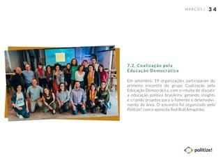 3 4MARCOS |
Em setembro, 19 organizações participaram do
primeiro encontro do grupo Coalização pela
Educação Democrática, com o intuito de discutir
a educação política brasileira, gerando insights
e criando projetos para o fomento e desenvolvi-
mento da área. O encontro foi organizado pelo
Politize! com o apoio da Red Bull Amaphiko.
7.2. Coalização pela
Educação Democrática
 