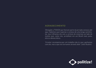 Obrigado a TODOS que ﬁzeram parte da jornada conosco até
aqui. Sabemos que é apenas o começo de uma longa caminha-
da, mas trilhamos ela com a certeza de estarmos ao lado de
muitos que, como nós, acreditam em um Brasil mais justo,
ético e democrático.
"A maior recompensa por um trabalho não é o que ganhamos
com ele, mas o que nos tornamos através dele" (John Ruskin)
AGRADECIMENTO
 