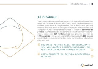 3
Tudo começou com a vontade de um grupo de jovens idealistas de con-
tribuir para a formação de uma nova cultura política do Brasil, educando
cidadãos conscientes e comprometidos com a democracia. Passados
esses quatro anos desde a fundação do Politize!, podemos dizer que
avançamos muito dentro e fora da internet. Já atingimos 22 milhões de
pessoas, levando conteúdos e experiências educativas em diversos for-
matos. Nossa rede 320 Embaixadores está presente em mais de
130 municípios, e em apenas um ano já formou mais de 21.000 pessoas
em atividades in loco, se tornando o maior movimento de educadores
cívicos do país.
1 INSTITUCIONAL |
O Politize!1.2
EDUCAÇÃO POLÍTICA FÁCIL, DESCONTRAÍDA E
SEM VINCULAÇÕES POLÍTICO-PARTIDÁRIAS EM
QUALQUER LUGAR, PARA QUALQUER PESSOA
FORTALECIMENTO DA CULTURA DEMOCRÁTICA
DO BRASIL
 