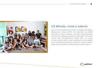 41 INSTITUCIONAL |
Com o ﬁm de avaliarmos nossos resultados de 2018 e
planejarmos nosso 2019, em dezembro de 2018
realizamos nossa segunda imersão organizacional:
três dias de reﬂexão, conexão e estratégia. A imersão
serviu para mergulharmos ainda mais na nossa
missão, visão e valores, que sustentam nosso trabalho
e nos motivam diariamente a darmos o nosso melhor
pelo nosso propósito. Conﬁra cada um deles agora!
Missão, visão e valores1.3
 