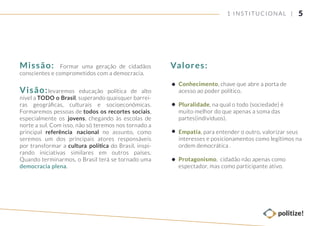 Missão: Formar uma geração de cidadãos
conscientes e comprometidos com a democracia.
Visão:levaremos educação política de alto
nível a TODO o Brasil, superando quaisquer barrei-
ras geográﬁcas, culturais e socioeconômicas.
Formaremos pessoas de todos os recortes sociais,
especialmente os jovens, chegando às escolas de
norte a sul. Com isso, não só teremos nos tornado a
principal referência nacional no assunto, como
seremos um dos principais atores responsáveis
por transformar a cultura política do Brasil, inspi-
rando iniciativas similares em outros países.
Quando terminarmos, o Brasil terá se tornado uma
democracia plena.
Conhecimento, chave que abre a porta de
acesso ao poder político.
Pluralidade, na qual o todo (sociedade) é
muito melhor do que apenas a soma das
partes(indivíduos).
Empatia, para entender o outro, valorizar seus
interesses e posicionamentos como legítimos na
ordem democrática .
Protagonismo, cidadão não apenas como
espectador, mas como participante ativo.
Valores:
51 INSTITUCIONAL |
 