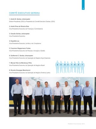 9
Relatório Anual Gerdau 2014
1. André B. Gerdau Johannpeter
Diretor-Presidente (CEO) e Presidente do Comitê Executivo Gerdau (CEG)
2. André Pires de Oliveira Dias
Vice-Presidente Executivo de Finanças e Controladoria
3. Claudio Gerdau Johannpeter
Vice-Presidente Executivo
4. Expedito Luz
Vice-Presidente Executivo Jurídico e de Compliance
5. Francisco Deppermann Fortes
Vice-Presidente Executivo de Pessoas, Inovação e Gestão
6. Guilherme C. Gerdau Johannpeter
Vice-Presidente Executivo da Operação de Negócio Aços Especiais
7. Manoel Vitor de Mendonça Filho
Vice-Presidente Executivo da Operação de Negócio Brasil
8. Ricardo Giuzeppe Mascheroni
Vice-Presidente Executivo da Operação de Negócio América Latina
Comitê executivo gerdau
2 34 58 6 71
 