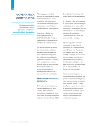10
Relatório Anual Gerdau 2014
GOVERNANÇA
CORPORATIVA
Valores centenários
direcionam a busca
por maior eficiência e
competitividade do negócio
A Gerdau possui uma sólida
estrutura de governança corporativa
fundamentada em seus valores
centenários. Além disso, conta
com modernos sistemas de gestão
para alcançar maior eficiência e
competitividade de suas operações.
Atualmente, a Gerdau tem
suas ações negociadas na
BM&FBOVESPA (São Paulo), na
New York Stock Exchange (NYSE)
e na Bolsa de Madrid (Latibex).
Por atuar no mercado de capitais
dos Estados Unidos, a Gerdau
segue as normas estabelecidas
pela Lei Sarbanes-Oxley (SOX),
que estabelece boas práticas de
governança corporativa e controle
sobre seus processos internos.
Ademais, todas as demonstrações
financeiras da Gerdau são
devidamente auditadas por
empresas de sólida reputação e
internacionalmente reconhecidas.
ESTRUTURA DE GOVERNANÇA
CORPORATIVA
O Conselho de Administração da
Gerdau, assessorado por seus
Comitês, define e monitora a
execução das estratégias de longo
prazo, além de nomear os membros
do Comitê Executivo Gerdau (CEG).
O mandato dos Conselheiros é de
um ano, sendo permitida a reeleição.
Já o Conselho Fiscal da Gerdau atua
de acordo com as suas funções legais
e estatutárias, dentre outras ações,
monitorando e fiscalizando os atos dos
administradores e as demonstrações
financeiras. O mandato dos
Conselheiros Fiscais é de um ano,
sendo permitida a reeleição.
A gestão corporativa da Gerdau
é executada por sua Diretoria,
formada por um Diretor-Presidente
e sete Diretores Vice-Presidentes,
com mandato de um ano, sendo
permitida a reeleição. O CEG orienta,
coordena e supervisiona de forma
colegiada a atuação da Diretoria,
das Operações de Negócio e das
áreas corporativas, em conformidade
com as políticas fixadas pelo
Conselho de Administração.
Além disso, a Gerdau possui um
rigoroso sistema de compliance, que
garante o cumprimento da legislação
e das diretrizes internas em vigor em
todos os países em que a Gerdau
atua. Também conta com um sistema
de gestão de riscos estruturado e
constantemente atualizado, o qual
monitora as variáveis internas e
externas que possam impactar
o negócio e a operação.
 