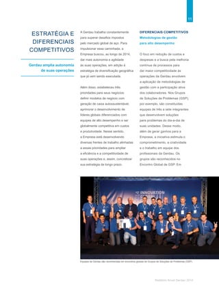 11
Relatório Anual Gerdau 2014
ESTRATÉGIA E
DIFERENCIAIS
COMPETITIVOS
Gerdau amplia autonomia
de suas operações
A Gerdau trabalha constantemente
para superar desafios impostos
pelo mercado global de aço. Para
impulsionar essa caminhada, a
Empresa buscou, ao longo de 2014,
dar mais autonomia e agilidade
às suas operações, em adição à
estratégia de diversificação geográfica
que já vem sendo executada.
Além disso, estabeleceu três
prioridades para seus negócios:
definir modelos de negócio com
geração de caixa autossustentável,
aprimorar o desenvolvimento de
líderes globais diferenciados com
equipes de alto desempenho e ser
globalmente competitiva em custos
e produtividade. Nesse sentido,
a Empresa está desenvolvendo
diversas frentes de trabalho alinhadas
a essas prioridades para ampliar
a eficiência e a competitividade de
suas operações e, assim, concretizar
sua estratégia de longo prazo.
DIFERENCIAIS COMPETITIVOS
Metodologias de gestão
para alto desempenho
O foco em redução de custos e
despesas e a busca pela melhoria
contínua de processos para
dar maior competitividade às
operações da Gerdau envolvem
a aplicação de metodologias de
gestão com a participação ativa
dos colaboradores. Nos Grupos
de Soluções de Problemas (GSP),
por exemplo, são constituídas
equipes de três a sete integrantes
que desenvolvem soluções
para problemas do dia-a-dia de
suas unidades. Desse modo,
além de gerar ganhos para a
Empresa, a iniciativa estimula o
comprometimento, a criatividade
e o trabalho em equipe dos
profissionais da Gerdau. Os
grupos são reconhecidos no
Encontro Global de GSP. Em
Equipes da Gerdau são reconhecidas em encontros globais do Grupos de Soluções de Problemas (GSP).
 