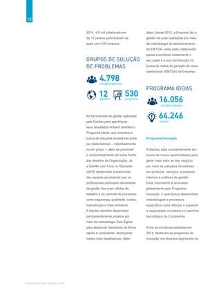 12
Relatório Anual Gerdau 2014
2014, 4,8 mil colaboradores
de 12 países participaram da
ação com 530 projetos.
As ferramentas de gestão aplicadas
pela Gerdau para aperfeiçoar
seus resultados incluem também o
Programa Ideias, que incentiva a
busca de soluções inovadoras entre
os colaboradores – individualmente
ou em grupo –, além de promover
o comprometimento de todos frente
aos desafios da Organização. Já
a Gestão com Foco no Operador
(GFO) desenvolve a autonomia
das equipes ao propiciar que os
profissionais participem ativamente
da gestão das suas células de
trabalho e do controle de processos
como segurança, qualidade, custos,
manutenção e meio ambiente.
A Gerdau também desenvolve
permanentemente projetos por
meio da metodologia Seis Sigma
para alavancar resultados de forma
rápida e consistente, alcançando
metas mais desafiadoras. Além
disso, desde 2012, a Empresa faz a
gestão de suas operações por meio
da metodologia de desdobramento
do EBITDA, onde cada colaborador
passa a conhecer exatamente o
seu papel e a sua contribuição na
busca de metas de geração de caixa
operacional (EBITDA) da Empresa.
Programa Inovação
A Gerdau está constantemente em
busca de novas oportunidades para
gerar mais valor ao seu negócio
por meio de soluções inovadoras
em produtos, serviços, processos
internos e práticas de gestão.
Esse movimento é articulado
globalmente pelo Programa
Inovação, o qual busca desenvolver
metodologias e processos
específicos para reforçar e expandir
a capacidade inovadora e o domínio
tecnológico da Companhia.
Entre as iniciativas adotadas em
2014, destacam-se programas de
inovação nos diversos segmentos de
GRUPOS DE SOLUÇÃO
DE PROBLEMAS
530projetos
12países
4.798colaboradores
64.246ideias
16.056
colaboradores
PROGRAMA IDEIAS
 