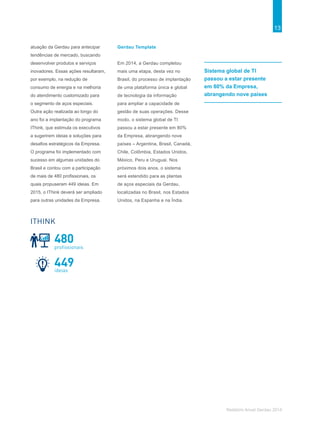 13
Relatório Anual Gerdau 2014
atuação da Gerdau para antecipar
tendências de mercado, buscando
desenvolver produtos e serviços
inovadores. Essas ações resultaram,
por exemplo, na redução de
consumo de energia e na melhoria
do atendimento customizado para
o segmento de aços especiais.
Outra ação realizada ao longo do
ano foi a implantação do programa
IThink, que estimula os executivos
a sugerirem ideias e soluções para
desafios estratégicos da Empresa.
O programa foi implementado com
sucesso em algumas unidades do
Brasil e contou com a participação
de mais de 480 profissionais, os
quais propuseram 449 ideias. Em
2015, o IThink deverá ser ampliado
para outras unidades da Empresa.
Gerdau Template
Em 2014, a Gerdau completou
mais uma etapa, desta vez no
Brasil, do processo de implantação
de uma plataforma única e global
de tecnologia da informação
para ampliar a capacidade de
gestão de suas operações. Desse
modo, o sistema global de TI
passou a estar presente em 80%
da Empresa, abrangendo nove
países – Argentina, Brasil, Canadá,
Chile, Colômbia, Estados Unidos,
México, Peru e Uruguai. Nos
próximos dois anos, o sistema
será estendido para as plantas
de aços especiais da Gerdau,
localizadas no Brasil, nos Estados
Unidos, na Espanha e na Índia.
Sistema global de TI
passou a estar presente
em 80% da Empresa,
abrangendo nove países
449ideias
480
proﬁssionais
ITHINK
 