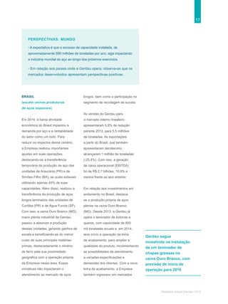 17
Relatório Anual Gerdau 2014
BRASIL
(exceto usinas produtoras
de aços especiais)
Em 2014, a baixa atividade
econômica do Brasil impactou a
demanda por aço e a rentabilidade
do setor como um todo. Para
reduzir os impactos desse cenário,
a Empresa realizou importantes
ajustes em suas operações,
destacando-se a transferência
temporária da produção de aço das
unidades de Araucária (PR) e de
Simões Filho (BA), as quais estavam
utilizando apenas 40% de suas
capacidades. Além disso, realizou a
transferência da produção de aços
longos laminados das unidades de
Curitiba (PR) e de Água Funda (SP).
Com isso, a usina Ouro Branco (MG),
maior planta industrial da Gerdau,
passou a absorver a produção
dessas unidades, gerando ganhos de
escala e beneficiando-se do menor
custo de suas principais matérias-
primas, destacadamente o minério
de ferro pela sua proximidade
geográfica com a operação própria
da Empresa nessa área. Essas
iniciativas não impactaram o
atendimento ao mercado de aços
longos, bem como a participação no
segmento de reciclagem de sucata.
As vendas da Gerdau para
o mercado interno brasileiro
apresentaram 5,8% de redução
perante 2013, para 5,5 milhões
de toneladas. As exportações
a partir do Brasil, que também
apresentaram decréscimo,
alcançaram 1 milhão de toneladas
(-25,4%). Com isso, a geração
de caixa operacional (EBITDA)
foi de R$ 2,7 bilhões, 10,9% a
menos frente ao ano anterior.
Em relação aos investimentos em
andamento no Brasil, destaca-
se a produção própria de aços
planos na usina Ouro Branco
(MG). Desde 2013, a Gerdau já
opera o laminador de bobinas a
quente, com capacidade de 800
mil toneladas anuais e, em 2014,
teve início a operação da linha
de acabamento, para ampliar a
qualidade do produto, incrementando
as possibilidades de atendimento
a variadas especificações e
demandas dos clientes. Com a nova
linha de acabamento, a Empresa
também ingressou em mercados
PERSPECTIVAS: MUNDO
• A expectativa é que o excesso de capacidade instalada, de
aproximadamente 690 milhões de toneladas por ano, siga impactando
a indústria mundial do aço ao longo dos próximos exercícios.
• Em relação aos países onde a Gerdau opera, observa-se que os
mercados desenvolvidos apresentam perspectivas positivas.
Gerdau segue
investindo na instalação
de um laminador de
chapas grossas na
usina Ouro Branco, com
previsão de início de
operação para 2016
 