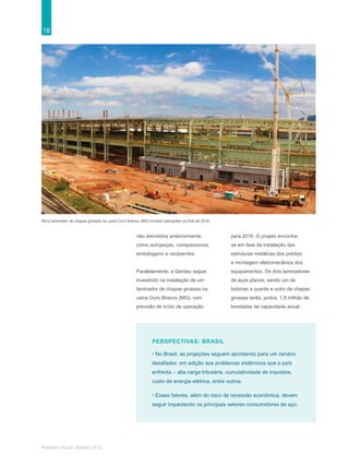 18
Relatório Anual Gerdau 2014
não atendidos anteriormente,
como autopeças, compressores,
embalagens e recipientes.
Paralelamente, a Gerdau segue
investindo na instalação de um
laminador de chapas grossas na
usina Ouro Branco (MG), com
previsão de início de operação
PERSPECTIVAS: BRASIL
• No Brasil, as projeções seguem apontando para um cenário
desafiador, em adição aos problemas sistêmicos que o país
enfrenta – alta carga tributária, cumulatividade de impostos,
custo da energia elétrica, entre outros.
• Esses fatores, além do risco de recessão econômica, devem
seguir impactando os principais setores consumidores de aço.
Novo laminador de chapas grossas na usina Ouro Branco (MG) iniciará operações no final de 2016.
para 2016. O projeto encontra-
se em fase de instalação das
estruturas metálicas dos prédios
e montagem eletromecânica dos
equipamentos. Os dois laminadores
de aços planos, sendo um de
bobinas a quente e outro de chapas
grossas terão, juntos, 1,9 milhão de
toneladas de capacidade anual.
 