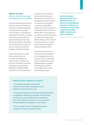 19
Relatório Anual Gerdau 2014
PERSPECTIVAS: AMÉRICA DO NORTE
• O crescimento da economia dos Estados
Unidos deverá apresentar continuidade em 2015,
ampliando o consumo de aço no país.
• A evolução do segmento de construção não residencial deverá
ser expressiva, considerando a expansão de investimentos
privados no país. Já os investimentos em infraestrutura
serão mais moderados, em linha com o lento crescimento
de disponibilidade de financiamento do setor público.
• Porém, o grande volume de importações continuará
a impactar as margens na América do Norte.
Gerdau fez alguns
desinvestimentos nos
Estados Unidos, em
linha com a estratégia de
concentrar esforços nos
mercados de aços longos
e special bar quality
(SBQ), fortalecendo o
caixa da Empresa
AMÉRICA DO NORTE
(inclui as usinas de aços longos
nos Estados Unidos e no Canadá)
A contínua melhoria da economia dos
Estados Unidos em 2014 ampliou a
demanda de importantes segmentos
consumidores de aço na região,
como a indústria e a construção não
residencial. Por outro lado, o mercado
norte-americano seguiu sendo um
grande importador mundial de aço,
influenciando também o desempenho
das produtoras locais. A Gerdau, por
sua vez, trabalhou para aumentar
sinergias e racionalizar atividades.
Frente a esse cenário, as vendas
físicas da Gerdau foram de
6,2 milhões de toneladas nos
Estados Unidos e no Canadá, em
linha com o ano anterior. No período,
a geração de caixa operacional
(EBITDA) foi de R$ 888 milhões,
crescimento de 54,4% perante 2013.
Ao longo do ano, a Gerdau fez
alguns desinvestimentos nos
Estados Unidos, em linha com a
estratégia de concentrar esforços
nos mercados de aços longos
e special bar quality (SBQ),
fortalecendo o caixa da Empresa. A
participação de 50% da Gerdau na
Gallatin Steel, usina produtora de
aços planos no estado do Kentucky,
foi vendida e gerou ganhos de
R$ 637 milhões, além de uma linha
ferroviária que servia a unidade
de Sand Springs, localizada no
estado de Oklahoma (EUA).
No terceiro trimestre de 2014, a
Gerdau concluiu a instalação de
um novo lingotamento contínuo
na usina St. Paul, em Minnesota
(EUA). O equipamento aumenta
significativamente a qualidade
da produção de special bar
quality (SBQ), além de elevar
a produtividade da usina.
 
