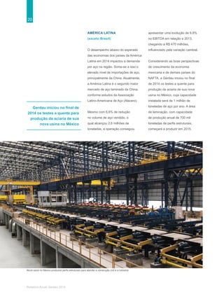 20
Relatório Anual Gerdau 2014
Gerdau iniciou no final de
2014 os testes a quente para
produção da aciaria de sua
nova usina no México
Nova usina no México produzirá perfis estruturais para atender a construção civil e a indústria.
AMÉRICA LATINA
(exceto Brasil)
O desempenho abaixo do esperado
das economias dos países da América
Latina em 2014 impactou a demanda
por aço na região. Some-se a isso o
elevado nível de importações de aço,
principalmente da China. Atualmente,
a América Latina é o segundo maior
mercado de aço laminado da China,
conforme estudos da Associação
Latino-Americana de Aço (Alacero).
Mesmo com 6,6% de redução
no volume de aço vendido, o
qual alcançou 2,6 milhões de
toneladas, a operação conseguiu
apresentar uma evolução de 9,8%
no EBITDA em relação a 2013,
chegando a R$ 470 milhões,
influenciado pela variação cambial.
Considerando as boas perspectivas
de crescimento da economia
mexicana e de demais países do
NAFTA, a Gerdau iniciou no final
de 2014 os testes a quente para
produção da aciaria de sua nova
usina no México, cuja capacidade
instalada será de 1 milhão de
toneladas de aço por ano. A área
de laminação, com capacidade
de produção anual de 700 mil
toneladas de perfis estruturais,
começará a produzir em 2015.
 