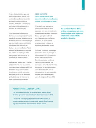21
Relatório Anual Gerdau 2014
PERSPECTIVAS: AMÉRICA LATINA
• As principais economias da América Latina (exceto Brasil)
deverão apresentar crescimento em diferentes níveis em 2015.
• De acordo com a projeção da World Steel Association, o
consumo aparente de aço nessa região (exceto Brasil) deverá
seguir o crescimento das economias desses países.
Na usina de Monroe (EUA)
entrou em operação um novo
laminador de aços especiais,
ampliando a capacidade
produtiva da usina
A nova planta, iniciativa que está
sendo realizada por meio da joint
venture Gerdau Corsa, irá atender
a construção civil (construção
metálica, fundações e contenções)
e a indústria (obras industriais e
indústria de transformação).
Já na República Dominicana, a
Gerdau uniu suas operações naquele
país às da empresa Metaldom com a
finalidade de reduzir custos e reforçar
a produtividade e a competitividade
da Empresa nos mercados do
Caribe e da América Central. A joint
venture Gerdau Metaldom atenderá
aos setores da construção civil e
agropecuário, além de manter as
operações de metálicos e PVC.
Na Argentina, por sua vez, a Gerdau
está construindo uma nova aciaria
com capacidade instalada de 650 mil
toneladas de aço por ano. Esse
investimento, previsto para entrar
em operação em 2016, permitirá a
produção de aço da Empresa no
país, substituindo importações.
AÇOS ESPECIAIS
(inclui operações de aços
especiais no Brasil, nos Estados
Unidos, na Espanha e na Índia)
A Gerdau é uma das maiores
produtoras mundiais de aços
especiais, com foco principalmente
no atendimento à cadeia automotiva.
Possui operações no Brasil,
nos Estados Unidos, na Europa
e na Índia, as quais somam
uma capacidade instalada de
4 milhões de toneladas anuais.
No Brasil, a indústria automotiva
apresentou recuo de produção e
de vendas em 2014, impactando
toda a cadeia do segmento.
Considerando esse cenário, a
Gerdau precisou ajustar sua
operação à demanda, transferindo
a produção do laminador de sua
usina Sorocaba (SP) para as
demais usinas de aços especiais
no país, principalmente para a
usina de Mogi das Cruzes (SP).
 