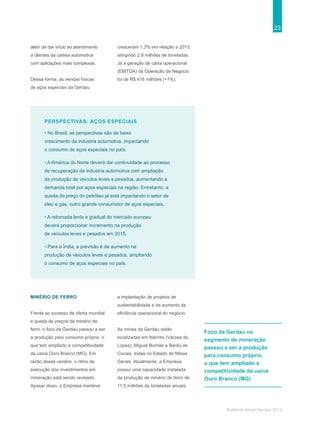 23
Relatório Anual Gerdau 2014
PERSPECTIVAS: AÇOS ESPECIAIS
• No Brasil, as perspectivas são de baixo
crescimento da indústria automotiva, impactando
o consumo de aços especiais no país.
• A América do Norte deverá dar continuidade ao processo
de recuperação da indústria automotiva com ampliação
da produção de veículos leves e pesados, aumentando a
demanda total por aços especiais na região. Entretanto, a
queda do preço do petróleo já está impactando o setor de
óleo e gás, outro grande consumidor de aços especiais.
• A retomada lenta e gradual do mercado europeu
deverá proporcionar incremento na produção
de veículos leves e pesados em 2015.
• Para a Índia, a previsão é de aumento na
produção de veículos leves e pesados, ampliando
o consumo de aços especiais no país.
MINÉRIO DE FERRO
Frente ao excesso de oferta mundial
e queda de preços de minério de
ferro, o foco da Gerdau passou a ser
a produção para consumo próprio, o
que tem ampliado a competitividade
da usina Ouro Branco (MG). Em
razão desse cenário, o ritmo de
execução dos investimentos em
mineração está sendo revisado.
Apesar disso, a Empresa manteve
a implantação de projetos de
sustentabilidade e de aumento da
eficiência operacional do negócio.
As minas da Gerdau estão
localizadas em Itabirito (Várzea do
Lopes), Miguel Burnier e Barão de
Cocais, todas no Estado de Minas
Gerais. Atualmente, a Empresa
possui uma capacidade instalada
de produção de minério de ferro de
11,5 milhões de toneladas anuais.
além de dar início ao atendimento
a clientes da cadeia automotiva
com aplicações mais complexas.
Dessa forma, as vendas físicas
de aços especiais da Gerdau
cresceram 1,3% em relação a 2013,
atingindo 2,9 milhões de toneladas.
Já a geração de caixa operacional
(EBITDA) da Operação de Negócio
foi de R$ 918 milhões (+1%).
Foco da Gerdau no
segmento de mineração
passou a ser a produção
para consumo próprio,
o que tem ampliado a
competitividade da usina
Ouro Branco (MG)
 