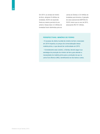 24
Relatório Anual Gerdau 2014
PERSPECTIVAS: MINÉRIO DE FERRO
• O excesso de oferta mundial de minério de ferro vivenciado
em 2014 impactou os preços de comercialização dessa
matéria-prima, o que deverá ter continuidade em 2015.
• Considerando esse cenário, a Gerdau deverá seguir sua
estratégia de produção de minério de ferro para atender a
necessidade de matéria-prima para a produção de aço na
usina Ouro Branco (MG), beneficiando-se dos baixos custos.
Em 2014, as vendas de minério
de ferro, atingiram 8 milhões de
toneladas, 58,9% de expansão
frente ao mesmo período do ano
anterior. Desse total, 4,4 milhões de
toneladas foram destinadas para as
usinas da Gerdau e 3,6 milhões de
toneladas para terceiros. A geração
de caixa operacional (EBITDA) foi
35,6% menor que no ano de 2013,
alcançando R$ 161 milhões.
 