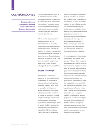30
Relatório Anual Gerdau 2014
COLABORADORES
Comprometimento
dos colaboradores é
decisivo frente aos
desafios do mercado
O comprometimento dos cerca de
45 mil colaboradores é um dos
principais diferenciais competitivos
da Gerdau. Em 2014, por exemplo,
o empenho e a dedicação desses
profissionais foram decisivos para
a adequação das operações da
Empresa frente aos desafios do
mercado global do aço.
A força do time de colaboradores
também contribuiu para o
desenvolvimento de um amplo
trabalho de modernização da cultura
empresarial Gerdau, a revisão de
aspectos da estrutura organizacional
e o desenvolvimento de lideranças de
alta performance. Essas mudanças
estruturais iniciadas em 2014, e que
terão continuidade nos próximos
anos, darão suporte ao plano
estratégico da Gerdau para o futuro.
SAÚDE E SEGURANÇA
Para a Gerdau, preservar a
segurança de seus colaboradores
e prestadores de serviços é um
valor que está acima de qualquer
prioridade. Por essa razão, todas
as operações da Companhia
adotam um rigoroso conjunto de
práticas consolidadas no Sistema
de Gestão de Segurança, o qual é
complementado por investimentos
permanentes em tecnologias,
equipamentos e metodologias globais
de gestão. Em 2014, por exemplo,
o aporte de recursos destinados
à área foi de R$ 109,8 milhões,
7,4% a mais que no ano anterior.
Apesar de registrar continuamente
taxas de frequência de acidentes
por milhão de horas trabalhadas em
níveis abaixo da média mundial da
indústria do aço, a Gerdau acredita
que é fundamental aperfeiçoar
ainda mais seus resultados. Nesse
sentido, uma das principais iniciativas
para alcançar essa meta é o
programa Gestão Comportamental,
o qual capacita lideranças para
a compreensão de métodos e
fatores humanos que favorecem
a construção de ambientes cada
vez mais seguros, facilitando a
tomada de decisões no dia a dia.
A metodologia de check estruturado
desenvolvida pela Gerdau como
principal indicador desse programa
permite verificar o nível de evolução
comportamental dos colaboradores,
além de identificar oportunidades e
gerar recomendações de melhorias.
Como resultado de sua aplicação,
observa-se uma crescente evolução
da disciplina operacional com
práticas mais conscientes por parte
das equipes. Até o momento, 87%
das lideranças da Empresa já foram
capacitadas em diferentes países
onde a Gerdau atua. Os resultados
alcançados com o programa
Gestão Comportamental também
propiciaram à Gerdau receber, pela
quinta vez, o prêmio Safety and
Health Excellence Recognition,
concedido anualmente pela World
Steel Association em reconhecimento
a programas de sucesso na área
de segurança do trabalho.
 