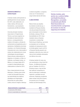 31
Relatório Anual Gerdau 2014
Gerdau recebeu, pela
quinta vez, o prêmio Safety
and Health Excellence
Recognition, concedido
anualmente pela World
Steel Association em
reconhecimento a programas
de sucesso na área de
segurança do trabalho
DESENVOLVIMENTO E
CAPACITAÇÃO
A Gerdau investe continuamente no
aperfeiçoamento de suas equipes.
Em 2014, cada colaborador, em
média, dedicou 48 horas para
treinamentos, o que representa
investimentos de R$ 32,8 milhões.
Uma das principais iniciativas
nessa área é o Projeto Escola
Técnica, que busca organizar as
atividades de desenvolvimento
técnico e, consequentemente,
acelerar a formação e a difusão do
conhecimento principalmente junto a
operadores e facilitadores das áreas
industriais. Já o Portal de Educação
Corporativa tem como meta ampliar o
acesso dos colaboradores às novas
metodologias de aprendizagem.
Disponível para colaboradores na
Argentina, no Canadá, no Chile, na
Colômbia, nos Estados Unidos, no
México e no Uruguai desde 2013,
o projeto foi disponibilizado para
colaboradores no Brasil em 2014.
Para o desenvolvimento de suas
lideranças, a Gerdau possui ainda
a matriz de Educação Executiva,
que está alinhada aos objetivos
estratégicos da Organização.
Estruturado em quatro pilares
(cultura, teoria do negócio, liderança
e sistema de gestão), o programa
conta com 21 treinamentos e
carga horária total de 220 horas.
CLIMA INTERNO
Mesmo frente aos desafios
da indústria mundial de aço, o
resultado da Pesquisa Opinião,
uma das principais ferramentas
para mensuração do clima interno
da Gerdau, alcançou 75% de
favorabilidade em 2014. Esse
resultado coloca a Empresa
novamente no ranking High
Performing do HayGroup, que reúne
as empresas com os melhores
resultados em pesquisas de clima
em âmbito global. A partir de 2015,
a Pesquisa Opinião passará a ser
realizada a cada dois anos, tendo em
vista os bons resultados alcançados
nos últimos cinco anos.
A Gerdau também foi mais uma
vez reconhecida no Guia Você S/A
Exame – As Melhores Empresas
para se Trabalhar. Em 2014, a
Empresa ocupou o topo da lista
das melhores companhias do
setor de siderurgia e metalurgia,
repetindo o resultado de anos
anteriores. Realizada anualmente
pelas revistas Você S/A e Exame,
em parceria com a Fundação
Instituto de Administração (FIA),
Desenvolvimento e capacitação 2014 2013
Investimentos (R$ milhões) 32,8 34,2
Horas de capacitação por colaborador 48 48
 