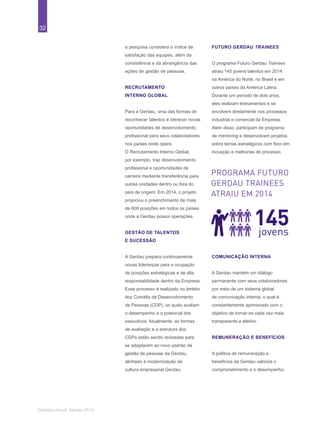 32
Relatório Anual Gerdau 2014
a pesquisa considera o índice de
satisfação das equipes, além da
consistência e da abrangência das
ações de gestão de pessoas.
RECRUTAMENTO
INTERNO GLOBAL
Para a Gerdau, uma das formas de
reconhecer talentos é oferecer novas
oportunidades de desenvolvimento
profissional para seus colaboradores
nos países onde opera.
O Recrutamento Interno Global,
por exemplo, traz desenvolvimento
profissional e oportunidades de
carreira mediante transferência para
outras unidades dentro ou fora do
país de origem. Em 2014, o projeto
propiciou o preenchimento de mais
de 600 posições em todos os países
onde a Gerdau possui operações.
GESTÃO DE TALENTOS
E SUCESSÃO
A Gerdau prepara continuamente
novas lideranças para a ocupação
de posições estratégicas e de alta
responsabilidade dentro da Empresa.
Esse processo é realizado no âmbito
dos Comitês de Desenvolvimento
de Pessoas (CDP), os quais avaliam
o desempenho e o potencial dos
executivos. Atualmente, as formas
de avaliação e a estrutura dos
CDPs estão sendo revisadas para
se adaptarem ao novo padrão de
gestão de pessoas da Gerdau,
alinhado à modernização da
cultura empresarial Gerdau.
FUTURO GERDAU TRAINEES
O programa Futuro Gerdau Trainees
atraiu 145 jovens talentos em 2014
na América do Norte, no Brasil e em
outros países da América Latina.
Durante um período de dois anos,
eles realizam treinamentos e se
envolvem diretamente nos processos
industrial e comercial da Empresa.
Além disso, participam de programa
de mentoring e desenvolvem projetos
sobre temas estratégicos com foco em
inovação e melhorias de processo.
145jovens
PROGRAMA FUTURO
GERDAU TRAINEES
ATRAIU EM 2014
COMUNICAÇÃO INTERNA
A Gerdau mantém um diálogo
permanente com seus colaboradores
por meio de um sistema global
de comunicação interna, o qual é
constantemente aprimorado com o
objetivo de tornar-se cada vez mais
transparente e efetivo.
REMUNERAÇÃO E BENEFÍCIOS
A política de remuneração e
benefícios da Gerdau valoriza o
comprometimento e o desempenho
 