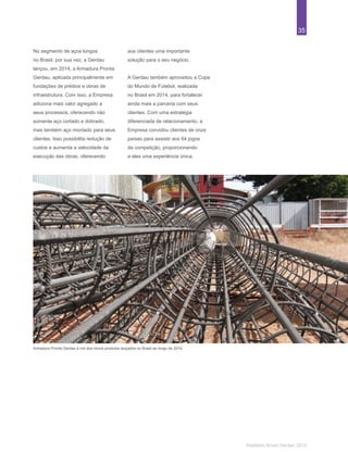 35
Relatório Anual Gerdau 2014
Armadura Pronta Gerdau é um dos novos produtos lançados no Brasil ao longo de 2014.
No segmento de aços longos
no Brasil, por sua vez, a Gerdau
lançou, em 2014, a Armadura Pronta
Gerdau, aplicada principalmente em
fundações de prédios e obras de
infraestrutura. Com isso, a Empresa
adiciona mais valor agregado a
seus processos, oferecendo não
somente aço cortado e dobrado,
mas também aço montado para seus
clientes. Isso possibilita redução de
custos e aumenta a velocidade da
execução das obras, oferecendo
aos clientes uma importante
solução para o seu negócio.
A Gerdau também aproveitou a Copa
do Mundo de Futebol, realizada
no Brasil em 2014, para fortalecer
ainda mais a parceria com seus
clientes. Com uma estratégia
diferenciada de relacionamento, a
Empresa convidou clientes de onze
países para assistir aos 64 jogos
da competição, proporcionando
a eles uma experiência única.
 