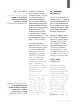 37
Relatório Anual Gerdau 2014
ACIONISTAS
Boas práticas de gestão
são reconhecidas pelo
mercado de capitais
Principais agências de
avaliação de risco mundiais
preservaram o grau de
investimento (investment
grade) da Gerdau em 2014
A diversificação geográfica de
negócios, a solidez financeira, a
experiência em gestão e as práticas
de governança corporativa da
Gerdau são reconhecidas pelo
mercado de capitais. Dessa forma,
mesmo frente a um cenário adverso
enfrentado pela indústria mundial de
aço ao longo de 2014, as principais
agências de avaliação de risco
mundiais preservaram o grau de
investimento (investment grade) da
Gerdau. A Standard & Poor’s e a Fitch
Ratings mantiveram o nível BBB- e
a Moody’s ratificou o grau Baa3.
Além disso, a Gerdau S.A. e a
Metalúrgica Gerdau S.A. integraram,
pelo nono ano consecutivo, o Índice
de Sustentabilidade Empresarial
(ISE) da BM&FBOVESPA. No
Ibovespa, principal indicador da
BM&FBOVESPA, a Gerdau S.A.
figurou em 25º lugar entre as
empresas de maior liquidez.
Ademais, pela 15ª vez consecutiva,
a Empresa foi premiada com o
Troféu Transparência, conferido pela
Associação Nacional dos Executivos
de Finanças, Administração
e Contabilidade (Anefac).
A Gerdau também recebeu menção
honrosa em três categorias do
IR Magazine Awards Brazil 2014
pelo seu relacionamento com
investidores. Destacou-se ainda
em nove categorias do ranking da
Institutional Investor Magazine, que
aponta os melhores profissionais
de RI da América Latina com base
na avaliação de 450 analistas e
administradores de recursos.
RELACIONAMENTO
DE LONGO PRAZO
Com mais de 120 mil acionistas, a
Gerdau participou de 25 conferências
para investidores e promoveu 12 non-
deal road shows nas Américas e na
Europa. Também participou de duas
reuniões da Associação dos Analistas
e Profissionais de Investimento do
Mercado de Capitais (APIMEC).
Ademais, a Empresa promoveu no
ano o Gerdau Day, realizado em
Minas Gerais. O encontro de dois
dias contou com a participação
de 58 analistas buy e sell-side,
os quais tiveram a oportunidade
de conhecer as operações da
usina Ouro Branco, maior planta
industrial da Gerdau, além de visitar
as minas de minério de ferro, em
Miguel Burnier e Várzea do Lopes.
REMUNERAÇÃO
AOS ACIONISTAS
As políticas de remuneração
das empresas de capital aberto
da Gerdau estão alinhadas aos
padrões do mercado. Os acionistas
da Metalúrgica Gerdau S.A. e da
Gerdau S.A. recebem trimestralmente
dividendos e/ou juros sobre capital
próprio de, no mínimo, 30% do lucro
líquido ajustado do exercício. Em
2014, a distribuição de dividendos
e juros sobre capital próprio da
Gerdau S.A. somou R$ 426,1
milhões, R$ 0,25 por ação. Já a
remuneração aos acionistas da
Metalúrgica Gerdau S.A. alcançou
R$ 117,8 milhões, R$ 0,29 por ação.
 