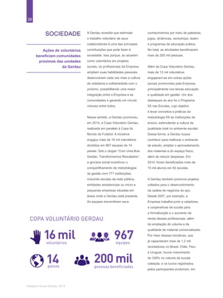 38
Relatório Anual Gerdau 2014
SOCIEDADE
Ações de voluntários
beneficiam comunidades
próximas das unidades
da Gerdau
A Gerdau acredita que estimular
o trabalho voluntário de seus
colaboradores é uma das principais
contribuições que pode fazer à
sociedade. Isso porque, ao atuarem
como voluntários em projetos
sociais, os profissionais da Empresa
ampliam suas habilidades pessoais,
desenvolvem cada vez mais a cultura
de cidadania e solidariedade com o
próximo, possibilitando uma maior
integração entre a Empresa e as
comunidades e gerando um círculo
virtuoso entre todos.
Nesse sentido, a Gerdau promoveu,
em 2014, a Copa Voluntário Gerdau,
realizada em paralelo à Copa do
Mundo de Futebol. A iniciativa
engajou mais de 16 mil voluntários
divididos em 967 equipes de 14
países. Sob o slogan “Com Uma Boa
Gestão, Transformamos Resultados”,
a gincana social incentivou o
compartilhamento de metodologias
de gestão com 771 instituições,
incluindo escolas da rede pública,
entidades assistenciais ou micro e
pequenas empresas situadas em
áreas onde a Gerdau está presente.
As equipes transmitiram seus
conhecimentos por meio de palestras,
jogos, dinâmicas, workshops, teatro
e programas de educação prática.
No total, as atividades beneficiaram
mais de 200 mil pessoas.
Além da Copa Voluntário Gerdau,
mais de 12 mil voluntários
engajaram-se em outras ações
sociais promovidas pela Empresa,
principalmente nos temas educação
e qualidade em gestão. Um dos
destaques do ano foi o Programa
5S nas Escolas, cujo objetivo
é levar conceitos e práticas da
metodologia 5S às instituições de
ensino, estimulando a cultura da
qualidade total no ambiente escolar.
Dessa forma, a Gerdau busca
contribuir para melhorar o ambiente
de estudo, ampliar o aproveitamento
dos materiais e do espaço físico,
além de reduzir despesas. Em
2014, foram beneficiados mais de
15 mil alunos em 82 escolas.
A Gerdau também promove projetos
voltados para o desenvolvimento
da cadeia de negócios do aço.
Desde 2007, por exemplo, a
Empresa trabalha junto a catadores
e cooperativas de sucata para
a formalização e o aumento da
renda desses profissionais, além
da ampliação do volume e da
qualidade de material comercializado.
Por meio dessas iniciativas, que
já capacitaram mais de 1,2 mil
recicladores no Brasil, Chile, Peru
e Uruguai, houve crescimento
de 339% no volume de sucata
coletada, e os lucros registrados
pelos participantes evoluíram, em
200 milpessoas beneﬁciadas
COPA VOLUNTÁRIO GERDAU
16milvoluntários
967equipes
14países
 