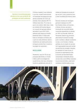 42
Relatório Anual Gerdau 2014
Gerdau é reconhecida pela
eficiência de suas práticas de
proteção ao meio ambiente
A Gerdau respeita o meio ambiente
e, por isso, investe continuamente
na atualização tecnológica de suas
plantas industriais. Em 2014, por
exemplo, foram aplicados R$ 172
milhões nessa área, 7% a mais do
que no ano anterior. Além disso, todas
as unidades da Empresa seguem
um conjunto de rigorosas práticas
alinhadas à norma ISO 14.001,
definidas pelo Sistema de Gestão
Ambiental (SGA). O SGA avalia
todas as atividades da Gerdau sob
o ponto de vista ambiental, desde o
recebimento da matéria-prima até a
entrega do produto final, incluindo a
reciclagem de coprodutos.
RECICLAGEM
Atualmente, cerca de 75% do aço
produzido pela Gerdau no mundo
é feito a partir da reciclagem de
sucata ferrosa. Com isso, a Empresa
transforma globalmente cerca de 14
milhões de toneladas de sucata em
aço por ano, o que a posiciona como
a maior recicladora da América Latina.
Diversas iniciativas de reciclagem
ganharam destaque em 2014.
Nos Estados Unidos, por exemplo,
a Gerdau forneceu aço para a
construção da nova ponte Henley,
construída originalmente na década
de 1930, em Knoxville, Estado do
Tennessee. Parte do aço fornecido
pela Gerdau foi retirado da antiga
ponte, reciclado e utilizado novamente
na obra. Já no Canadá, a Gerdau
participou de um projeto em parceria
com organizações locais para reciclar
veículos fora de circulação, deixados
em depósitos no norte do país. A
Empresa foi responsável por todo
o processo de descontaminação,
compactação e transporte desses
veículos até a usina Whitby, localizada
na província de Ontário, onde foram
reciclados e transformados em aço.
Gerdau forneceu aço para a construção da nova ponte Henley no Estado do Tennessee (EUA).
 