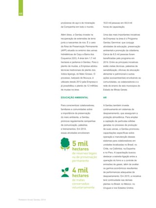 44
Relatório Anual Gerdau 2014
produtoras de aço e de mineração
da Companhia em todo o mundo.
Além disso, a Gerdau investe na
recuperação de extensões de terra
junto a nascentes de rios. É o caso
da Área de Preservação Permanente
(APP) situada no entorno das usinas
hidrelétricas de Caçu e Barra dos
Coqueiros (GO). A área tem 1,7 mil
hectares e pertence à Gerdau. Para o
plantio de mudas, a Empresa adotou
técnicas tradicionais de plantio dos
índios ikpengs, do Mato Grosso. O
processo, batizado de Muvuca, é
utilizado desde 2012 pela Empresa e
já possibilitou o plantio de 12 milhões
de mudas na área.
EDUCAÇÃO AMBIENTAL
Para conscientizar colaboradores,
familiares e comunidades sobre
a importância da preservação
do meio ambiente, a Gerdau
promove regularmente campanhas
de comunicação, palestras
e treinamentos. Em 2014,
essas atividades envolveram
16,8 mil pessoas em 49,9 mil
horas de capacitação.
Uma das mais importantes iniciativas
da Empresa na área é o Programa
Gerdau Germinar, que conjuga
atividades de educação, preservação
ambiental e promoção da cidadania.
Cerca de 8,5 mil pessoas foram
beneficiadas pelo programa em
2014. Entre as principais iniciativas
estão visitas técnicas, palestras de
sensibilização, oficinas de educação
alimentar e patrimonial e outras
ações socioambientais envolvendo as
comunidades, os colaboradores e a
rede de ensino de seis municípios do
Estado de Minas Gerais.
AR
A Gerdau também investe
continuamente em sistemas de
despoeiramento, que asseguram a
proteção atmosférica. Para ampliar
a captação de partículas sólidas
geradas no processo de produção
de suas usinas, a Gerdau promoveu
capacitações específicas sobre
operação e manutenção desses
sistemas para colaboradores em
unidades localizadas no Brasil, no
Chile, na Colômbia, na Espanha
e no Peru. A capacitação buscou
destacar a estreita ligação entre a
operação do forno e o controle de
emissões de gases, além de avaliar
os ganhos econômicos resultantes
de performances adequadas de
despoeiramento. Em 2015, a iniciativa
terá continuidade nas demais
plantas no Brasil, no México, no
Uruguai e nos Estados Unidos.
5 mil
hectares
de reservas legais
ou de preservação
permanente
de matas
conservadas
voluntariamente
4 mil
hectares
 
