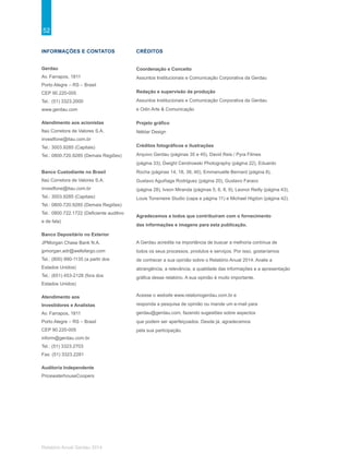 52
Relatório Anual Gerdau 2014
INFORMAÇÕES E CONTATOS
Gerdau
Av. Farrapos, 1811
Porto Alegre – RS – Brasil
CEP 90.220-005
Tel.: (51) 3323.2000
www.gerdau.com
Atendimento aos acionistas
Itaú Corretora de Valores S.A.
investfone@itau.com.br
Tel.: 3003.9285 (Capitais)
Tel.: 0800.720.9285 (Demais Regiões)
Banco Custodiante no Brasil
Itaú Corretora de Valores S.A.
investfone@itau.com.br
Tel.: 3003.9285 (Capitais)
Tel.: 0800.720.9285 (Demais Regiões)
Tel.: 0800.722.1722 (Deficiente auditivo
e de fala)
Banco Depositário no Exterior
JPMorgan Chase Bank N.A.
jpmorgan.adr@wellsfargo.com
Tel.: (800) 990-1135 (a partir dos
Estados Unidos)
Tel.: (651) 453-2128 (fora dos
Estados Unidos)
Atendimento aos
Investidores e Analistas
Av. Farrapos, 1811
Porto Alegre – RS – Brasil
CEP 90.220-005
inform@gerdau.com.br
Tel.: (51) 3323.2703
Fax: (51) 3323.2281
Auditoria Independente
PricewaterhouseCoopers
CRÉDITOS
Coordenação e Conceito
Assuntos Institucionais e Comunicação Corporativa da Gerdau
Redação e supervisão da produção
Assuntos Institucionais e Comunicação Corporativa da Gerdau
e Odin Arte & Comunicação
Projeto gráfico
Néktar Design
Créditos fotográficos e ilustrações
Arquivo Gerdau (páginas 35 e 45), David Reis / Pyra Filmes
(página 33), Dwight Cendrowski Photography (página 22), Eduardo
Rocha (páginas 14, 18, 39, 40), Emmanuelle Bernard (página 8),
Gustavo Aguiñaga Rodriguez (página 20), Gustavo Faraco
(página 28), Ivson Miranda (páginas 5, 6, 8, 9), Leonor Reilly (página 43),
Louis Tonsmeire Studio (capa e página 11) e Michael Higdon (página 42).
Agradecemos a todos que contribuíram com o fornecimento
das informações e imagens para esta publicação.
A Gerdau acredita na importância de buscar a melhoria contínua de
todos os seus processos, produtos e serviços. Por isso, gostaríamos
de conhecer a sua opinião sobre o Relatório Anual 2014. Avalie a
abrangência, a relevância, a qualidade das informações e a apresentação
gráfica desse relatório. A sua opinião é muito importante.
Acesse o website www.relatoriogerdau.com.br e
responda a pesquisa de opinião ou mande um e-mail para
gerdau@gerdau.com, fazendo sugestões sobre aspectos
que podem ser aperfeiçoados. Desde já, agradecemos
pela sua participação.
 